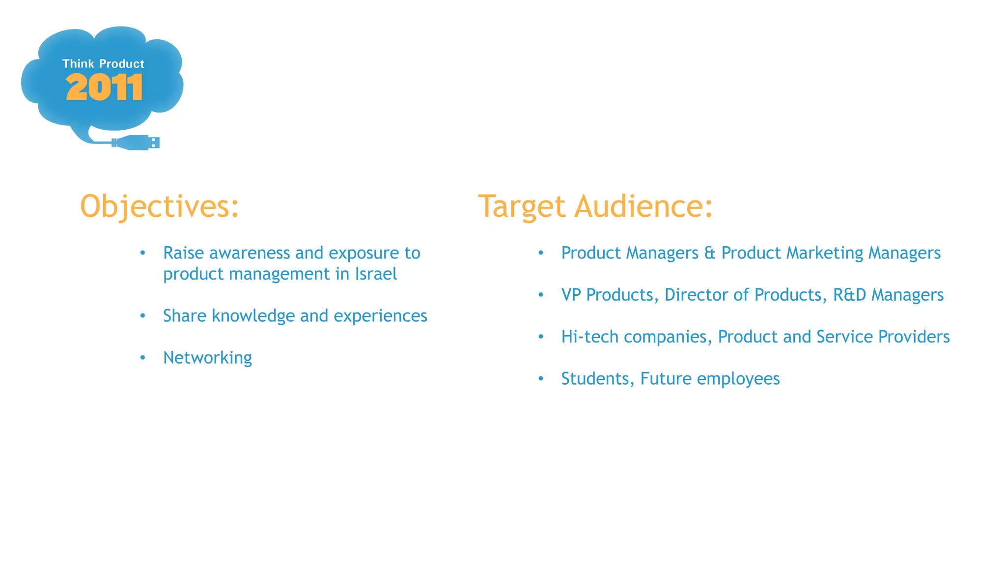 Objectives:                             Target Audience:
    • Raise awareness and exposure to       • Product Managers & Product Marketing Managers
      product management in Israel
                                            • VP Products, Director of Products, R&D Managers
    • Share knowledge and experiences
                                            • Hi-tech companies, Product and Service Providers
    • Networking
                                            • Students, Future employees
 