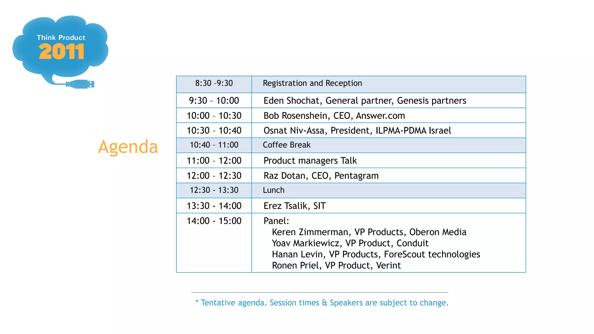 8:30 –9:30       Registration and Reception

         9:30 – 10:00       Eden Shochat, General partner, Genesis partners
         10:00 – 10:30      Bob Rosenshein, CEO, Answer.com
         10:30 – 10:40      Osnat Niv-Assa, President, ILPMA-PDMA Israel

Agenda   10:40 – 11:00      Coffee Break
         11:00 – 12:00      Product managers Talk
         12:00 – 12:30      Raz Dotan, CEO, Pentagram
         12:30 - 13:30      Lunch
         13:30 - 14:00      Erez Tsalik, SIT
         14:00 - 15:00      Panel:
                              Keren Zimmerman, VP Products, Oberon Media
                              Yoav Markiewicz, VP Product, Conduit
                              Hanan Levin, VP Products, ForeScout technologies
                              Ronen Priel, VP Product, Verint


           * Tentative agenda. Session times & Speakers are subject to change.
 
