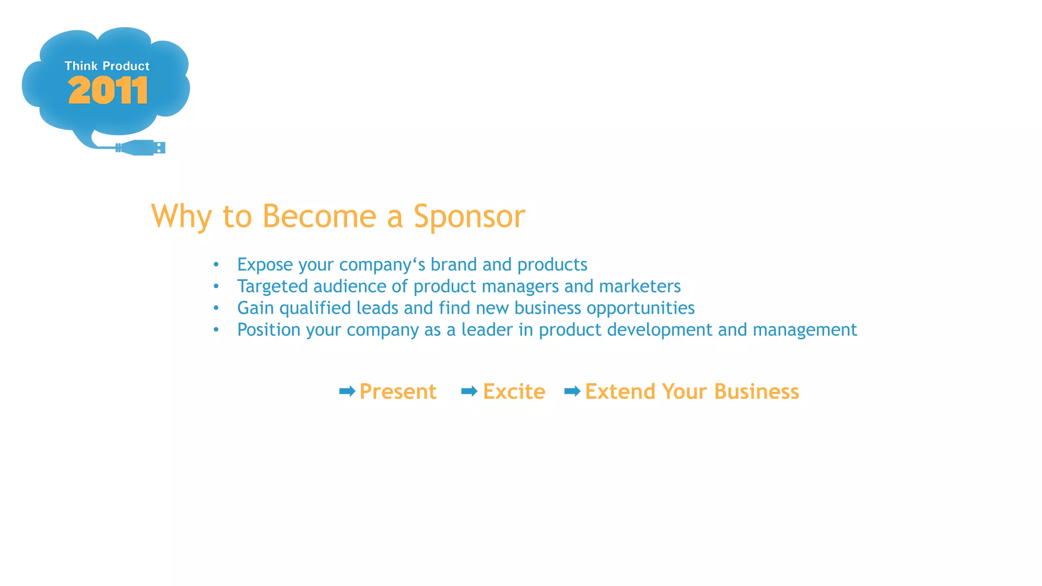 Why to Become a Sponsor
   •   Expose your company„s brand and products
   •   Targeted audience of product managers and marketers
   •   Gain qualified leads and find new business opportunities
   •   Position your company as a leader in product development and management


                    Present        Excite     Extend Your Business
 