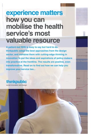 experience matters
how you can
mobilise the health
service’s most
valuable resource
A patient-led NHS is easy to say but hard to do.
thinkpublic adapt the best approaches from the design
sector, and combine them with cutting-edge thinking in
innovation to put the ideas and aspirations of policy-makers
into practice at the frontline. The results are positive, even
transformative. Read on to find out how we can help you
improve your service too...




social innovation and design
 
