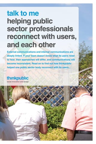 talk to me
helping public
sector professionals
reconnect with users,
and each other
External communications and internal communications are
deeply linked. If your team doesn’t know what its users need
to hear, then approaches will differ, and communications will
become inconsistent. Read on to find out how thinkpublic
helped one public sector body reconnect with its users...




social innovation and design
 