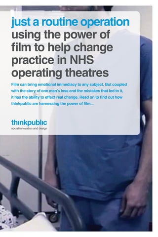 just a routine operation
using the power of
film to help change
practice in NHS
operating theatres
Film can bring emotional immediacy to any subject. But coupled
with the story of one man’s loss and the mistakes that led to it,
it has the ability to effect real change. Read on to find out how
thinkpublic are harnessing the power of film...




social innovation and design
 