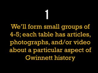 We’ll form small groups of
4-5; each table has articles,
photographs, and/or video
about a particular aspect of
Gwinnett history
 