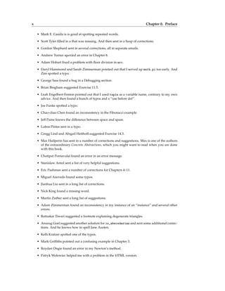 x Chapter 0. Preface
• Mark E. Casida is is good at spotting repeated words.
• Scott Tyler filled in a that was missing. And then sent in a heap of corrections.
• Gordon Shephard sent in several corrections, all in separate emails.
• Andrew Turner spotted an error in Chapter 8.
• Adam Hobart fixed a problem with floor division in arc.
• Daryl Hammond and Sarah Zimmerman pointed out that I served up math.pi too early. And
Zim spotted a typo.
• George Sass found a bug in a Debugging section.
• Brian Bingham suggested Exercise 11.5.
• Leah Engelbert-Fenton pointed out that I used tuple as a variable name, contrary to my own
advice. And then found a bunch of typos and a “use before def”.
• Joe Funke spotted a typo.
• Chao-chao Chen found an inconsistency in the Fibonacci example.
• Jeff Paine knows the difference between space and spam.
• Lubos Pintes sent in a typo.
• Gregg Lind and Abigail Heithoff suggested Exercise 14.3.
• Max Hailperin has sent in a number of corrections and suggestions. Max is one of the authors
of the extraordinary Concrete Abstractions, which you might want to read when you are done
with this book.
• Chotipat Pornavalai found an error in an error message.
• Stanislaw Antol sent a list of very helpful suggestions.
• Eric Pashman sent a number of corrections for Chapters 4–11.
• Miguel Azevedo found some typos.
• Jianhua Liu sent in a long list of corrections.
• Nick King found a missing word.
• Martin Zuther sent a long list of suggestions.
• Adam Zimmerman found an inconsistency in my instance of an “instance” and several other
errors.
• Ratnakar Tiwari suggested a footnote explaining degenerate triangles.
• Anurag Goel suggested another solution for is_abecedarian and sent some additional correc-
tions. And he knows how to spell Jane Austen.
• Kelli Kratzer spotted one of the typos.
• Mark Griffiths pointed out a confusing example in Chapter 3.
• Roydan Ongie found an error in my Newton’s method.
• Patryk Wolowiec helped me with a problem in the HTML version.
 