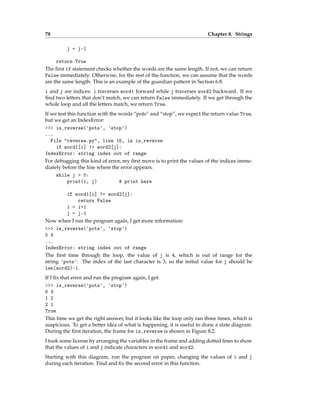 78 Chapter 8. Strings
j = j-1
return True
The first if statement checks whether the words are the same length. If not, we can return
False immediately. Otherwise, for the rest of the function, we can assume that the words
are the same length. This is an example of the guardian pattern in Section 6.8.
i and j are indices: i traverses word1 forward while j traverses word2 backward. If we
find two letters that don’t match, we can return False immediately. If we get through the
whole loop and all the letters match, we return True.
If we test this function with the words “pots” and “stop”, we expect the return value True,
but we get an IndexError:
>>> is_reverse('pots', 'stop')
...
File "reverse.py", line 15, in is_reverse
if word1[i] != word2[j]:
IndexError: string index out of range
For debugging this kind of error, my first move is to print the values of the indices imme-
diately before the line where the error appears.
while j > 0:
print(i, j) # print here
if word1[i] != word2[j]:
return False
i = i+1
j = j-1
Now when I run the program again, I get more information:
>>> is_reverse('pots', 'stop')
0 4
...
IndexError: string index out of range
The first time through the loop, the value of j is 4, which is out of range for the
string 'pots'. The index of the last character is 3, so the initial value for j should be
len(word2)-1.
If I fix that error and run the program again, I get:
>>> is_reverse('pots', 'stop')
0 3
1 2
2 1
True
This time we get the right answer, but it looks like the loop only ran three times, which is
suspicious. To get a better idea of what is happening, it is useful to draw a state diagram.
During the first iteration, the frame for is_reverse is shown in Figure 8.2.
I took some license by arranging the variables in the frame and adding dotted lines to show
that the values of i and j indicate characters in word1 and word2.
Starting with this diagram, run the program on paper, changing the values of i and j
during each iteration. Find and fix the second error in this function.
 