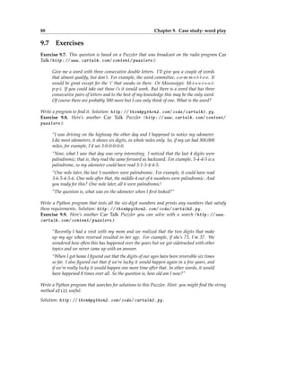 88 Chapter 9. Case study: word play
9.7 Exercises
Exercise 9.7. This question is based on a Puzzler that was broadcast on the radio program Car
Talk (http: // www. cartalk. com/ content/ puzzlers ):
Give me a word with three consecutive double letters. I’ll give you a couple of words
that almost qualify, but don’t. For example, the word committee, c-o-m-m-i-t-t-e-e. It
would be great except for the ‘i’ that sneaks in there. Or Mississippi: M-i-s-s-i-s-s-i-
p-p-i. If you could take out those i’s it would work. But there is a word that has three
consecutive pairs of letters and to the best of my knowledge this may be the only word.
Of course there are probably 500 more but I can only think of one. What is the word?
Write a program to find it. Solution: http: // thinkpython2. com/ code/ cartalk1. py .
Exercise 9.8. Here’s another Car Talk Puzzler (http: // www. cartalk. com/ content/
puzzlers ):
“I was driving on the highway the other day and I happened to notice my odometer.
Like most odometers, it shows six digits, in whole miles only. So, if my car had 300,000
miles, for example, I’d see 3-0-0-0-0-0.
“Now, what I saw that day was very interesting. I noticed that the last 4 digits were
palindromic; that is, they read the same forward as backward. For example, 5-4-4-5 is a
palindrome, so my odometer could have read 3-1-5-4-4-5.
“One mile later, the last 5 numbers were palindromic. For example, it could have read
3-6-5-4-5-6. One mile after that, the middle 4 out of 6 numbers were palindromic. And
you ready for this? One mile later, all 6 were palindromic!
“The question is, what was on the odometer when I first looked?”
Write a Python program that tests all the six-digit numbers and prints any numbers that satisfy
these requirements. Solution: http: // thinkpython2. com/ code/ cartalk2. py .
Exercise 9.9. Here’s another Car Talk Puzzler you can solve with a search (http: // www.
cartalk. com/ content/ puzzlers ):
“Recently I had a visit with my mom and we realized that the two digits that make
up my age when reversed resulted in her age. For example, if she’s 73, I’m 37. We
wondered how often this has happened over the years but we got sidetracked with other
topics and we never came up with an answer.
“When I got home I figured out that the digits of our ages have been reversible six times
so far. I also figured out that if we’re lucky it would happen again in a few years, and
if we’re really lucky it would happen one more time after that. In other words, it would
have happened 8 times over all. So the question is, how old am I now?”
Write a Python program that searches for solutions to this Puzzler. Hint: you might find the string
method zfill useful.
Solution: http: // thinkpython2. com/ code/ cartalk3. py .
 
