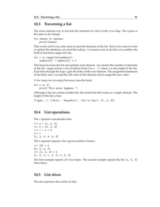 10.3. Traversing a list 91
10.3 Traversing a list
The most common way to traverse the elements of a list is with a for loop. The syntax is
the same as for strings:
for cheese in cheeses:
print(cheese)
This works well if you only need to read the elements of the list. But if you want to write
or update the elements, you need the indices. A common way to do that is to combine the
built-in functions range and len:
for i in range(len(numbers)):
numbers[i] = numbers[i] * 2
This loop traverses the list and updates each element. len returns the number of elements
in the list. range returns a list of indices from 0 to n − 1, where n is the length of the list.
Each time through the loop i gets the index of the next element. The assignment statement
in the body uses i to read the old value of the element and to assign the new value.
A for loop over an empty list never runs the body:
for x in []:
print('This never happens.')
Although a list can contain another list, the nested list still counts as a single element. The
length of this list is four:
['spam', 1, ['Brie', 'Roquefort', 'Pol le Veq'], [1, 2, 3]]
10.4 List operations
The + operator concatenates lists:
>>> a = [1, 2, 3]
>>> b = [4, 5, 6]
>>> c = a + b
>>> c
[1, 2, 3, 4, 5, 6]
The * operator repeats a list a given number of times:
>>> [0] * 4
[0, 0, 0, 0]
>>> [1, 2, 3] * 3
[1, 2, 3, 1, 2, 3, 1, 2, 3]
The first example repeats [0] four times. The second example repeats the list [1, 2, 3]
three times.
10.5 List slices
The slice operator also works on lists:
 