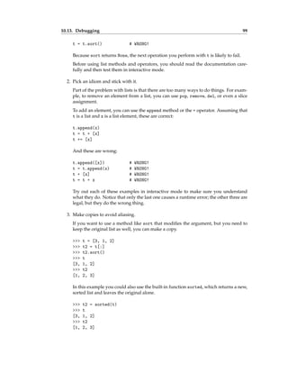 10.13. Debugging 99
t = t.sort() # WRONG!
Because sort returns None, the next operation you perform with t is likely to fail.
Before using list methods and operators, you should read the documentation care-
fully and then test them in interactive mode.
2. Pick an idiom and stick with it.
Part of the problem with lists is that there are too many ways to do things. For exam-
ple, to remove an element from a list, you can use pop, remove, del, or even a slice
assignment.
To add an element, you can use the append method or the + operator. Assuming that
t is a list and x is a list element, these are correct:
t.append(x)
t = t + [x]
t += [x]
And these are wrong:
t.append([x]) # WRONG!
t = t.append(x) # WRONG!
t + [x] # WRONG!
t = t + x # WRONG!
Try out each of these examples in interactive mode to make sure you understand
what they do. Notice that only the last one causes a runtime error; the other three are
legal, but they do the wrong thing.
3. Make copies to avoid aliasing.
If you want to use a method like sort that modifies the argument, but you need to
keep the original list as well, you can make a copy.
>>> t = [3, 1, 2]
>>> t2 = t[:]
>>> t2.sort()
>>> t
[3, 1, 2]
>>> t2
[1, 2, 3]
In this example you could also use the built-in function sorted, which returns a new,
sorted list and leaves the original alone.
>>> t2 = sorted(t)
>>> t
[3, 1, 2]
>>> t2
[1, 2, 3]
 