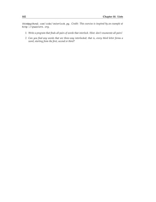 102 Chapter 10. Lists
thinkpython2. com/ code/ interlock. py . Credit: This exercise is inspired by an example at
http: // puzzlers. org .
1. Write a program that finds all pairs of words that interlock. Hint: don’t enumerate all pairs!
2. Can you find any words that are three-way interlocked; that is, every third letter forms a
word, starting from the first, second or third?
 