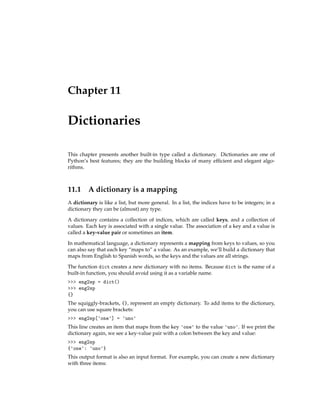 Chapter 11
Dictionaries
This chapter presents another built-in type called a dictionary. Dictionaries are one of
Python’s best features; they are the building blocks of many efficient and elegant algo-
rithms.
11.1 A dictionary is a mapping
A dictionary is like a list, but more general. In a list, the indices have to be integers; in a
dictionary they can be (almost) any type.
A dictionary contains a collection of indices, which are called keys, and a collection of
values. Each key is associated with a single value. The association of a key and a value is
called a key-value pair or sometimes an item.
In mathematical language, a dictionary represents a mapping from keys to values, so you
can also say that each key “maps to” a value. As an example, we’ll build a dictionary that
maps from English to Spanish words, so the keys and the values are all strings.
The function dict creates a new dictionary with no items. Because dict is the name of a
built-in function, you should avoid using it as a variable name.
>>> eng2sp = dict()
>>> eng2sp
{}
The squiggly-brackets, {}, represent an empty dictionary. To add items to the dictionary,
you can use square brackets:
>>> eng2sp['one'] = 'uno'
This line creates an item that maps from the key 'one' to the value 'uno'. If we print the
dictionary again, we see a key-value pair with a colon between the key and value:
>>> eng2sp
{'one': 'uno'}
This output format is also an input format. For example, you can create a new dictionary
with three items:
 