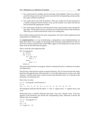 11.2. Dictionary as a collection of counters 105
1. You could create 26 variables, one for each letter of the alphabet. Then you could tra-
verse the string and, for each character, increment the corresponding counter, proba-
bly using a chained conditional.
2. You could create a list with 26 elements. Then you could convert each character to
a number (using the built-in function ord), use the number as an index into the list,
and increment the appropriate counter.
3. You could create a dictionary with characters as keys and counters as the correspond-
ing values. The first time you see a character, you would add an item to the dictionary.
After that you would increment the value of an existing item.
Each of these options performs the same computation, but each of them implements that
computation in a different way.
An implementation is a way of performing a computation; some implementations are
better than others. For example, an advantage of the dictionary implementation is that we
don’t have to know ahead of time which letters appear in the string and we only have to
make room for the letters that do appear.
Here is what the code might look like:
def histogram(s):
d = dict()
for c in s:
if c not in d:
d[c] = 1
else:
d[c] += 1
return d
The name of the function is histogram, which is a statistical term for a collection of counters
(or frequencies).
The first line of the function creates an empty dictionary. The for loop traverses the string.
Each time through the loop, if the character c is not in the dictionary, we create a new item
with key c and the initial value 1 (since we have seen this letter once). If c is already in the
dictionary we increment d[c].
Here’s how it works:
>>> h = histogram('brontosaurus')
>>> h
{'a': 1, 'b': 1, 'o': 2, 'n': 1, 's': 2, 'r': 2, 'u': 2, 't': 1}
The histogram indicates that the letters 'a' and 'b' appear once; 'o' appears twice, and
so on.
Dictionaries have a method called get that takes a key and a default value. If the key
appears in the dictionary, get returns the corresponding value; otherwise it returns the
default value. For example:
>>> h = histogram('a')
>>> h
{'a': 1}
>>> h.get('a', 0)
 