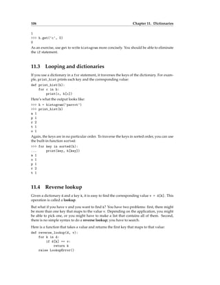 106 Chapter 11. Dictionaries
1
>>> h.get('c', 0)
0
As an exercise, use get to write histogram more concisely. You should be able to eliminate
the if statement.
11.3 Looping and dictionaries
If you use a dictionary in a for statement, it traverses the keys of the dictionary. For exam-
ple, print_hist prints each key and the corresponding value:
def print_hist(h):
for c in h:
print(c, h[c])
Here’s what the output looks like:
>>> h = histogram('parrot')
>>> print_hist(h)
a 1
p 1
r 2
t 1
o 1
Again, the keys are in no particular order. To traverse the keys in sorted order, you can use
the built-in function sorted:
>>> for key in sorted(h):
... print(key, h[key])
a 1
o 1
p 1
r 2
t 1
11.4 Reverse lookup
Given a dictionary d and a key k, it is easy to find the corresponding value v = d[k]. This
operation is called a lookup.
But what if you have v and you want to find k? You have two problems: first, there might
be more than one key that maps to the value v. Depending on the application, you might
be able to pick one, or you might have to make a list that contains all of them. Second,
there is no simple syntax to do a reverse lookup; you have to search.
Here is a function that takes a value and returns the first key that maps to that value:
def reverse_lookup(d, v):
for k in d:
if d[k] == v:
return k
raise LookupError()
 