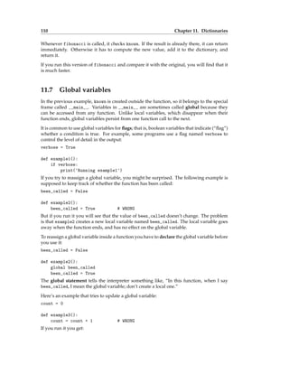 110 Chapter 11. Dictionaries
Whenever fibonacci is called, it checks known. If the result is already there, it can return
immediately. Otherwise it has to compute the new value, add it to the dictionary, and
return it.
If you run this version of fibonacci and compare it with the original, you will find that it
is much faster.
11.7 Global variables
In the previous example, known is created outside the function, so it belongs to the special
frame called __main__. Variables in __main__ are sometimes called global because they
can be accessed from any function. Unlike local variables, which disappear when their
function ends, global variables persist from one function call to the next.
It is common to use global variables for flags; that is, boolean variables that indicate (“flag”)
whether a condition is true. For example, some programs use a flag named verbose to
control the level of detail in the output:
verbose = True
def example1():
if verbose:
print('Running example1')
If you try to reassign a global variable, you might be surprised. The following example is
supposed to keep track of whether the function has been called:
been_called = False
def example2():
been_called = True # WRONG
But if you run it you will see that the value of been_called doesn’t change. The problem
is that example2 creates a new local variable named been_called. The local variable goes
away when the function ends, and has no effect on the global variable.
To reassign a global variable inside a function you have to declare the global variable before
you use it:
been_called = False
def example2():
global been_called
been_called = True
The global statement tells the interpreter something like, “In this function, when I say
been_called, I mean the global variable; don’t create a local one.”
Here’s an example that tries to update a global variable:
count = 0
def example3():
count = count + 1 # WRONG
If you run it you get:
 