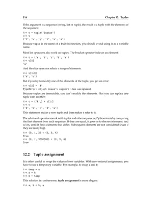 116 Chapter 12. Tuples
If the argument is a sequence (string, list or tuple), the result is a tuple with the elements of
the sequence:
>>> t = tuple('lupins')
>>> t
('l', 'u', 'p', 'i', 'n', 's')
Because tuple is the name of a built-in function, you should avoid using it as a variable
name.
Most list operators also work on tuples. The bracket operator indexes an element:
>>> t = ('a', 'b', 'c', 'd', 'e')
>>> t[0]
'a'
And the slice operator selects a range of elements.
>>> t[1:3]
('b', 'c')
But if you try to modify one of the elements of the tuple, you get an error:
>>> t[0] = 'A'
TypeError: object doesn't support item assignment
Because tuples are immutable, you can’t modify the elements. But you can replace one
tuple with another:
>>> t = ('A',) + t[1:]
>>> t
('A', 'b', 'c', 'd', 'e')
This statement makes a new tuple and then makes t refer to it.
The relational operators work with tuples and other sequences; Python starts by comparing
the first element from each sequence. If they are equal, it goes on to the next elements, and
so on, until it finds elements that differ. Subsequent elements are not considered (even if
they are really big).
>>> (0, 1, 2) < (0, 3, 4)
True
>>> (0, 1, 2000000) < (0, 3, 4)
True
12.2 Tuple assignment
It is often useful to swap the values of two variables. With conventional assignments, you
have to use a temporary variable. For example, to swap a and b:
>>> temp = a
>>> a = b
>>> b = temp
This solution is cumbersome; tuple assignment is more elegant:
>>> a, b = b, a
 