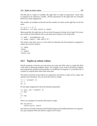 12.3. Tuples as return values 117
The left side is a tuple of variables; the right side is a tuple of expressions. Each value
is assigned to its respective variable. All the expressions on the right side are evaluated
before any of the assignments.
The number of variables on the left and the number of values on the right have to be the
same:
>>> a, b = 1, 2, 3
ValueError: too many values to unpack
More generally, the right side can be any kind of sequence (string, list or tuple). For exam-
ple, to split an email address into a user name and a domain, you could write:
>>> addr = 'monty@python.org'
>>> uname, domain = addr.split('@')
The return value from split is a list with two elements; the first element is assigned to
uname, the second to domain.
>>> uname
'monty'
>>> domain
'python.org'
12.3 Tuples as return values
Strictly speaking, a function can only return one value, but if the value is a tuple, the effect
is the same as returning multiple values. For example, if you want to divide two integers
and compute the quotient and remainder, it is inefficient to compute x//y and then x%y. It
is better to compute them both at the same time.
The built-in function divmod takes two arguments and returns a tuple of two values, the
quotient and remainder. You can store the result as a tuple:
>>> t = divmod(7, 3)
>>> t
(2, 1)
Or use tuple assignment to store the elements separately:
>>> quot, rem = divmod(7, 3)
>>> quot
2
>>> rem
1
Here is an example of a function that returns a tuple:
def min_max(t):
return min(t), max(t)
max and min are built-in functions that find the largest and smallest elements of a sequence.
min_max computes both and returns a tuple of two values.
 