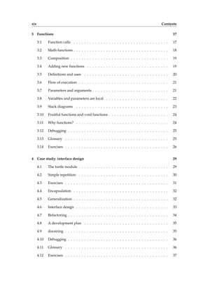 xiv Contents
3 Functions 17
3.1 Function calls . . . . . . . . . . . . . . . . . . . . . . . . . . . . . . . . . . . 17
3.2 Math functions . . . . . . . . . . . . . . . . . . . . . . . . . . . . . . . . . . . 18
3.3 Composition . . . . . . . . . . . . . . . . . . . . . . . . . . . . . . . . . . . . 19
3.4 Adding new functions . . . . . . . . . . . . . . . . . . . . . . . . . . . . . . 19
3.5 Definitions and uses . . . . . . . . . . . . . . . . . . . . . . . . . . . . . . . 20
3.6 Flow of execution . . . . . . . . . . . . . . . . . . . . . . . . . . . . . . . . . 21
3.7 Parameters and arguments . . . . . . . . . . . . . . . . . . . . . . . . . . . . 21
3.8 Variables and parameters are local . . . . . . . . . . . . . . . . . . . . . . . 22
3.9 Stack diagrams . . . . . . . . . . . . . . . . . . . . . . . . . . . . . . . . . . 23
3.10 Fruitful functions and void functions . . . . . . . . . . . . . . . . . . . . . . 24
3.11 Why functions? . . . . . . . . . . . . . . . . . . . . . . . . . . . . . . . . . . 24
3.12 Debugging . . . . . . . . . . . . . . . . . . . . . . . . . . . . . . . . . . . . . 25
3.13 Glossary . . . . . . . . . . . . . . . . . . . . . . . . . . . . . . . . . . . . . . 25
3.14 Exercises . . . . . . . . . . . . . . . . . . . . . . . . . . . . . . . . . . . . . . 26
4 Case study: interface design 29
4.1 The turtle module . . . . . . . . . . . . . . . . . . . . . . . . . . . . . . . . . 29
4.2 Simple repetition . . . . . . . . . . . . . . . . . . . . . . . . . . . . . . . . . 30
4.3 Exercises . . . . . . . . . . . . . . . . . . . . . . . . . . . . . . . . . . . . . . 31
4.4 Encapsulation . . . . . . . . . . . . . . . . . . . . . . . . . . . . . . . . . . . 32
4.5 Generalization . . . . . . . . . . . . . . . . . . . . . . . . . . . . . . . . . . . 32
4.6 Interface design . . . . . . . . . . . . . . . . . . . . . . . . . . . . . . . . . . 33
4.7 Refactoring . . . . . . . . . . . . . . . . . . . . . . . . . . . . . . . . . . . . . 34
4.8 A development plan . . . . . . . . . . . . . . . . . . . . . . . . . . . . . . . 35
4.9 docstring . . . . . . . . . . . . . . . . . . . . . . . . . . . . . . . . . . . . . . 35
4.10 Debugging . . . . . . . . . . . . . . . . . . . . . . . . . . . . . . . . . . . . . 36
4.11 Glossary . . . . . . . . . . . . . . . . . . . . . . . . . . . . . . . . . . . . . . 36
4.12 Exercises . . . . . . . . . . . . . . . . . . . . . . . . . . . . . . . . . . . . . . 37
 