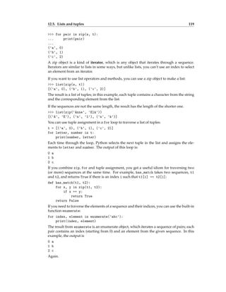 12.5. Lists and tuples 119
>>> for pair in zip(s, t):
... print(pair)
...
('a', 0)
('b', 1)
('c', 2)
A zip object is a kind of iterator, which is any object that iterates through a sequence.
Iterators are similar to lists in some ways, but unlike lists, you can’t use an index to select
an element from an iterator.
If you want to use list operators and methods, you can use a zip object to make a list:
>>> list(zip(s, t))
[('a', 0), ('b', 1), ('c', 2)]
The result is a list of tuples; in this example, each tuple contains a character from the string
and the corresponding element from the list.
If the sequences are not the same length, the result has the length of the shorter one.
>>> list(zip('Anne', 'Elk'))
[('A', 'E'), ('n', 'l'), ('n', 'k')]
You can use tuple assignment in a for loop to traverse a list of tuples:
t = [('a', 0), ('b', 1), ('c', 2)]
for letter, number in t:
print(number, letter)
Each time through the loop, Python selects the next tuple in the list and assigns the ele-
ments to letter and number. The output of this loop is:
0 a
1 b
2 c
If you combine zip, for and tuple assignment, you get a useful idiom for traversing two
(or more) sequences at the same time. For example, has_match takes two sequences, t1
and t2, and returns True if there is an index i such that t1[i] == t2[i]:
def has_match(t1, t2):
for x, y in zip(t1, t2):
if x == y:
return True
return False
If you need to traverse the elements of a sequence and their indices, you can use the built-in
function enumerate:
for index, element in enumerate('abc'):
print(index, element)
The result from enumerate is an enumerate object, which iterates a sequence of pairs; each
pair contains an index (starting from 0) and an element from the given sequence. In this
example, the output is
0 a
1 b
2 c
Again.
 