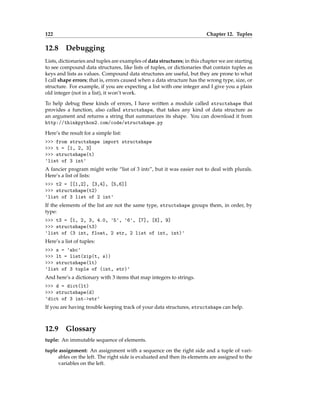 122 Chapter 12. Tuples
12.8 Debugging
Lists, dictionaries and tuples are examples of data structures; in this chapter we are starting
to see compound data structures, like lists of tuples, or dictionaries that contain tuples as
keys and lists as values. Compound data structures are useful, but they are prone to what
I call shape errors; that is, errors caused when a data structure has the wrong type, size, or
structure. For example, if you are expecting a list with one integer and I give you a plain
old integer (not in a list), it won’t work.
To help debug these kinds of errors, I have written a module called structshape that
provides a function, also called structshape, that takes any kind of data structure as
an argument and returns a string that summarizes its shape. You can download it from
http://thinkpython2.com/code/structshape.py
Here’s the result for a simple list:
>>> from structshape import structshape
>>> t = [1, 2, 3]
>>> structshape(t)
'list of 3 int'
A fancier program might write “list of 3 ints”, but it was easier not to deal with plurals.
Here’s a list of lists:
>>> t2 = [[1,2], [3,4], [5,6]]
>>> structshape(t2)
'list of 3 list of 2 int'
If the elements of the list are not the same type, structshape groups them, in order, by
type:
>>> t3 = [1, 2, 3, 4.0, '5', '6', [7], [8], 9]
>>> structshape(t3)
'list of (3 int, float, 2 str, 2 list of int, int)'
Here’s a list of tuples:
>>> s = 'abc'
>>> lt = list(zip(t, s))
>>> structshape(lt)
'list of 3 tuple of (int, str)'
And here’s a dictionary with 3 items that map integers to strings.
>>> d = dict(lt)
>>> structshape(d)
'dict of 3 int->str'
If you are having trouble keeping track of your data structures, structshape can help.
12.9 Glossary
tuple: An immutable sequence of elements.
tuple assignment: An assignment with a sequence on the right side and a tuple of vari-
ables on the left. The right side is evaluated and then its elements are assigned to the
variables on the left.
 