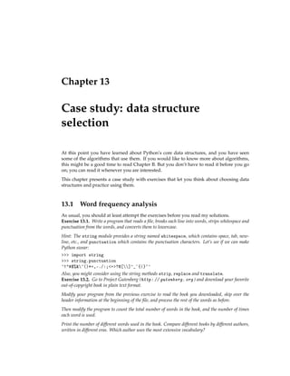 Chapter 13
Case study: data structure
selection
At this point you have learned about Python’s core data structures, and you have seen
some of the algorithms that use them. If you would like to know more about algorithms,
this might be a good time to read Chapter B. But you don’t have to read it before you go
on; you can read it whenever you are interested.
This chapter presents a case study with exercises that let you think about choosing data
structures and practice using them.
13.1 Word frequency analysis
As usual, you should at least attempt the exercises before you read my solutions.
Exercise 13.1. Write a program that reads a file, breaks each line into words, strips whitespace and
punctuation from the words, and converts them to lowercase.
Hint: The string module provides a string named whitespace, which contains space, tab, new-
line, etc., and punctuation which contains the punctuation characters. Let’s see if we can make
Python swear:
>>> import string
>>> string.punctuation
'!"#$%&'()*+,-./:;<=>?@[]^_`{|}~'
Also, you might consider using the string methods strip, replace and translate.
Exercise 13.2. Go to Project Gutenberg (http: // gutenberg. org ) and download your favorite
out-of-copyright book in plain text format.
Modify your program from the previous exercise to read the book you downloaded, skip over the
header information at the beginning of the file, and process the rest of the words as before.
Then modify the program to count the total number of words in the book, and the number of times
each word is used.
Print the number of different words used in the book. Compare different books by different authors,
written in different eras. Which author uses the most extensive vocabulary?
 