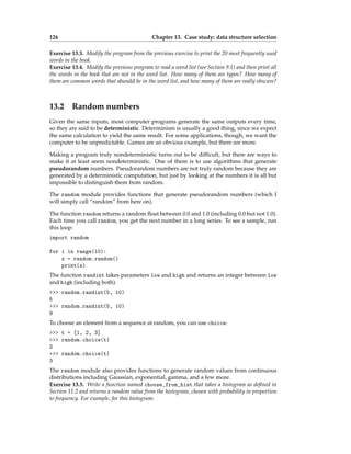 126 Chapter 13. Case study: data structure selection
Exercise 13.3. Modify the program from the previous exercise to print the 20 most frequently used
words in the book.
Exercise 13.4. Modify the previous program to read a word list (see Section 9.1) and then print all
the words in the book that are not in the word list. How many of them are typos? How many of
them are common words that should be in the word list, and how many of them are really obscure?
13.2 Random numbers
Given the same inputs, most computer programs generate the same outputs every time,
so they are said to be deterministic. Determinism is usually a good thing, since we expect
the same calculation to yield the same result. For some applications, though, we want the
computer to be unpredictable. Games are an obvious example, but there are more.
Making a program truly nondeterministic turns out to be difficult, but there are ways to
make it at least seem nondeterministic. One of them is to use algorithms that generate
pseudorandom numbers. Pseudorandom numbers are not truly random because they are
generated by a deterministic computation, but just by looking at the numbers it is all but
impossible to distinguish them from random.
The random module provides functions that generate pseudorandom numbers (which I
will simply call “random” from here on).
The function random returns a random float between 0.0 and 1.0 (including 0.0 but not 1.0).
Each time you call random, you get the next number in a long series. To see a sample, run
this loop:
import random
for i in range(10):
x = random.random()
print(x)
The function randint takes parameters low and high and returns an integer between low
and high (including both).
>>> random.randint(5, 10)
5
>>> random.randint(5, 10)
9
To choose an element from a sequence at random, you can use choice:
>>> t = [1, 2, 3]
>>> random.choice(t)
2
>>> random.choice(t)
3
The random module also provides functions to generate random values from continuous
distributions including Gaussian, exponential, gamma, and a few more.
Exercise 13.5. Write a function named choose_from_hist that takes a histogram as defined in
Section 11.2 and returns a random value from the histogram, chosen with probability in proportion
to frequency. For example, for this histogram:
 