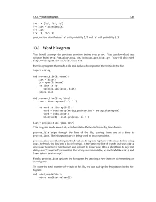 13.3. Word histogram 127
>>> t = ['a', 'a', 'b']
>>> hist = histogram(t)
>>> hist
{'a': 2, 'b': 1}
your function should return 'a' with probability 2/3 and 'b' with probability 1/3.
13.3 Word histogram
You should attempt the previous exercises before you go on. You can download my
solution from http://thinkpython2.com/code/analyze_book1.py. You will also need
http://thinkpython2.com/code/emma.txt.
Here is a program that reads a file and builds a histogram of the words in the file:
import string
def process_file(filename):
hist = dict()
fp = open(filename)
for line in fp:
process_line(line, hist)
return hist
def process_line(line, hist):
line = line.replace('-', ' ')
for word in line.split():
word = word.strip(string.punctuation + string.whitespace)
word = word.lower()
hist[word] = hist.get(word, 0) + 1
hist = process_file('emma.txt')
This program reads emma.txt, which contains the text of Emma by Jane Austen.
process_file loops through the lines of the file, passing them one at a time to
process_line. The histogram hist is being used as an accumulator.
process_line uses the string method replace to replace hyphens with spaces before using
split to break the line into a list of strings. It traverses the list of words and uses strip
and lower to remove punctuation and convert to lower case. (It is a shorthand to say that
strings are “converted”; remember that strings are immutable, so methods like strip and
lower return new strings.)
Finally, process_line updates the histogram by creating a new item or incrementing an
existing one.
To count the total number of words in the file, we can add up the frequencies in the his-
togram:
def total_words(hist):
return sum(hist.values())
 