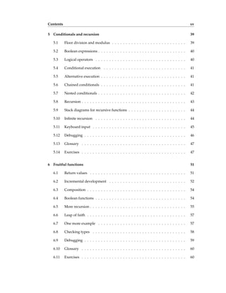 Contents xv
5 Conditionals and recursion 39
5.1 Floor division and modulus . . . . . . . . . . . . . . . . . . . . . . . . . . . 39
5.2 Boolean expressions . . . . . . . . . . . . . . . . . . . . . . . . . . . . . . . . 40
5.3 Logical operators . . . . . . . . . . . . . . . . . . . . . . . . . . . . . . . . . 40
5.4 Conditional execution . . . . . . . . . . . . . . . . . . . . . . . . . . . . . . 41
5.5 Alternative execution . . . . . . . . . . . . . . . . . . . . . . . . . . . . . . . 41
5.6 Chained conditionals . . . . . . . . . . . . . . . . . . . . . . . . . . . . . . . 41
5.7 Nested conditionals . . . . . . . . . . . . . . . . . . . . . . . . . . . . . . . . 42
5.8 Recursion . . . . . . . . . . . . . . . . . . . . . . . . . . . . . . . . . . . . . . 43
5.9 Stack diagrams for recursive functions . . . . . . . . . . . . . . . . . . . . . 44
5.10 Infinite recursion . . . . . . . . . . . . . . . . . . . . . . . . . . . . . . . . . 44
5.11 Keyboard input . . . . . . . . . . . . . . . . . . . . . . . . . . . . . . . . . . 45
5.12 Debugging . . . . . . . . . . . . . . . . . . . . . . . . . . . . . . . . . . . . . 46
5.13 Glossary . . . . . . . . . . . . . . . . . . . . . . . . . . . . . . . . . . . . . . 47
5.14 Exercises . . . . . . . . . . . . . . . . . . . . . . . . . . . . . . . . . . . . . . 47
6 Fruitful functions 51
6.1 Return values . . . . . . . . . . . . . . . . . . . . . . . . . . . . . . . . . . . 51
6.2 Incremental development . . . . . . . . . . . . . . . . . . . . . . . . . . . . 52
6.3 Composition . . . . . . . . . . . . . . . . . . . . . . . . . . . . . . . . . . . . 54
6.4 Boolean functions . . . . . . . . . . . . . . . . . . . . . . . . . . . . . . . . . 54
6.5 More recursion . . . . . . . . . . . . . . . . . . . . . . . . . . . . . . . . . . . 55
6.6 Leap of faith . . . . . . . . . . . . . . . . . . . . . . . . . . . . . . . . . . . . 57
6.7 One more example . . . . . . . . . . . . . . . . . . . . . . . . . . . . . . . . 57
6.8 Checking types . . . . . . . . . . . . . . . . . . . . . . . . . . . . . . . . . . 58
6.9 Debugging . . . . . . . . . . . . . . . . . . . . . . . . . . . . . . . . . . . . . 59
6.10 Glossary . . . . . . . . . . . . . . . . . . . . . . . . . . . . . . . . . . . . . . 60
6.11 Exercises . . . . . . . . . . . . . . . . . . . . . . . . . . . . . . . . . . . . . . 60
 