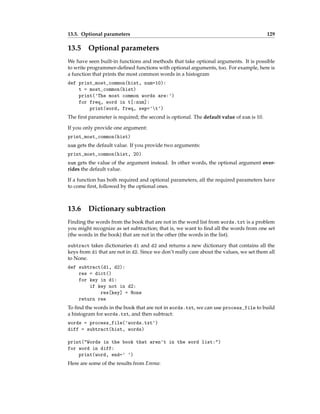 13.5. Optional parameters 129
13.5 Optional parameters
We have seen built-in functions and methods that take optional arguments. It is possible
to write programmer-defined functions with optional arguments, too. For example, here is
a function that prints the most common words in a histogram
def print_most_common(hist, num=10):
t = most_common(hist)
print('The most common words are:')
for freq, word in t[:num]:
print(word, freq, sep='t')
The first parameter is required; the second is optional. The default value of num is 10.
If you only provide one argument:
print_most_common(hist)
num gets the default value. If you provide two arguments:
print_most_common(hist, 20)
num gets the value of the argument instead. In other words, the optional argument over-
rides the default value.
If a function has both required and optional parameters, all the required parameters have
to come first, followed by the optional ones.
13.6 Dictionary subtraction
Finding the words from the book that are not in the word list from words.txt is a problem
you might recognize as set subtraction; that is, we want to find all the words from one set
(the words in the book) that are not in the other (the words in the list).
subtract takes dictionaries d1 and d2 and returns a new dictionary that contains all the
keys from d1 that are not in d2. Since we don’t really care about the values, we set them all
to None.
def subtract(d1, d2):
res = dict()
for key in d1:
if key not in d2:
res[key] = None
return res
To find the words in the book that are not in words.txt, we can use process_file to build
a histogram for words.txt, and then subtract:
words = process_file('words.txt')
diff = subtract(hist, words)
print("Words in the book that aren't in the word list:")
for word in diff:
print(word, end=' ')
Here are some of the results from Emma:
 