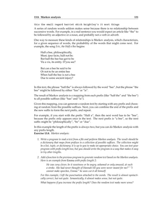 13.8. Markov analysis 131
this the small regard harriet which knightley's it most things
A series of random words seldom makes sense because there is no relationship between
successive words. For example, in a real sentence you would expect an article like “the” to
be followed by an adjective or a noun, and probably not a verb or adverb.
One way to measure these kinds of relationships is Markov analysis, which characterizes,
for a given sequence of words, the probability of the words that might come next. For
example, the song Eric, the Half a Bee begins:
Half a bee, philosophically,
Must, ipso facto, half not be.
But half the bee has got to be
Vis a vis, its entity. D’you see?
But can a bee be said to be
Or not to be an entire bee
When half the bee is not a bee
Due to some ancient injury?
In this text, the phrase “half the” is always followed by the word “bee”, but the phrase “the
bee” might be followed by either “has” or “is”.
The result of Markov analysis is a mapping from each prefix (like “half the” and “the bee”)
to all possible suffixes (like “has” and “is”).
Given this mapping, you can generate a random text by starting with any prefix and choos-
ing at random from the possible suffixes. Next, you can combine the end of the prefix and
the new suffix to form the next prefix, and repeat.
For example, if you start with the prefix “Half a”, then the next word has to be “bee”,
because the prefix only appears once in the text. The next prefix is “a bee”, so the next
suffix might be “philosophically”, “be” or “due”.
In this example the length of the prefix is always two, but you can do Markov analysis with
any prefix length.
Exercise 13.8. Markov analysis:
1. Write a program to read a text from a file and perform Markov analysis. The result should be
a dictionary that maps from prefixes to a collection of possible suffixes. The collection might
be a list, tuple, or dictionary; it is up to you to make an appropriate choice. You can test your
program with prefix length two, but you should write the program in a way that makes it easy
to try other lengths.
2. Add a function to the previous program to generate random text based on the Markov analysis.
Here is an example from Emma with prefix length 2:
He was very clever, be it sweetness or be angry, ashamed or only amused, at such
a stroke. She had never thought of Hannah till you were never meant for me?" "I
cannot make speeches, Emma:" he soon cut it all himself.
For this example, I left the punctuation attached to the words. The result is almost syntacti-
cally correct, but not quite. Semantically, it almost makes sense, but not quite.
What happens if you increase the prefix length? Does the random text make more sense?
 