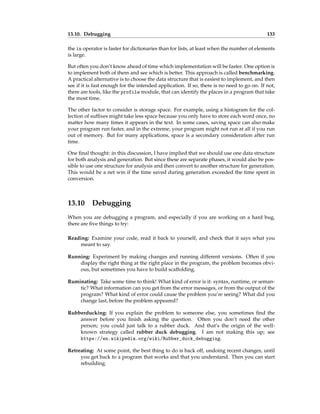 13.10. Debugging 133
the in operator is faster for dictionaries than for lists, at least when the number of elements
is large.
But often you don’t know ahead of time which implementation will be faster. One option is
to implement both of them and see which is better. This approach is called benchmarking.
A practical alternative is to choose the data structure that is easiest to implement, and then
see if it is fast enough for the intended application. If so, there is no need to go on. If not,
there are tools, like the profile module, that can identify the places in a program that take
the most time.
The other factor to consider is storage space. For example, using a histogram for the col-
lection of suffixes might take less space because you only have to store each word once, no
matter how many times it appears in the text. In some cases, saving space can also make
your program run faster, and in the extreme, your program might not run at all if you run
out of memory. But for many applications, space is a secondary consideration after run
time.
One final thought: in this discussion, I have implied that we should use one data structure
for both analysis and generation. But since these are separate phases, it would also be pos-
sible to use one structure for analysis and then convert to another structure for generation.
This would be a net win if the time saved during generation exceeded the time spent in
conversion.
13.10 Debugging
When you are debugging a program, and especially if you are working on a hard bug,
there are five things to try:
Reading: Examine your code, read it back to yourself, and check that it says what you
meant to say.
Running: Experiment by making changes and running different versions. Often if you
display the right thing at the right place in the program, the problem becomes obvi-
ous, but sometimes you have to build scaffolding.
Ruminating: Take some time to think! What kind of error is it: syntax, runtime, or seman-
tic? What information can you get from the error messages, or from the output of the
program? What kind of error could cause the problem you’re seeing? What did you
change last, before the problem appeared?
Rubberducking: If you explain the problem to someone else, you sometimes find the
answer before you finish asking the question. Often you don’t need the other
person; you could just talk to a rubber duck. And that’s the origin of the well-
known strategy called rubber duck debugging. I am not making this up; see
https://en.wikipedia.org/wiki/Rubber_duck_debugging.
Retreating: At some point, the best thing to do is back off, undoing recent changes, until
you get back to a program that works and that you understand. Then you can start
rebuilding.
 