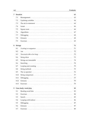 xvi Contents
7 Iteration 63
7.1 Reassignment . . . . . . . . . . . . . . . . . . . . . . . . . . . . . . . . . . . 63
7.2 Updating variables . . . . . . . . . . . . . . . . . . . . . . . . . . . . . . . . 64
7.3 The while statement . . . . . . . . . . . . . . . . . . . . . . . . . . . . . . . 64
7.4 break . . . . . . . . . . . . . . . . . . . . . . . . . . . . . . . . . . . . . . . . 66
7.5 Square roots . . . . . . . . . . . . . . . . . . . . . . . . . . . . . . . . . . . . 66
7.6 Algorithms . . . . . . . . . . . . . . . . . . . . . . . . . . . . . . . . . . . . . 67
7.7 Debugging . . . . . . . . . . . . . . . . . . . . . . . . . . . . . . . . . . . . . 68
7.8 Glossary . . . . . . . . . . . . . . . . . . . . . . . . . . . . . . . . . . . . . . 68
7.9 Exercises . . . . . . . . . . . . . . . . . . . . . . . . . . . . . . . . . . . . . . 69
8 Strings 71
8.1 A string is a sequence . . . . . . . . . . . . . . . . . . . . . . . . . . . . . . . 71
8.2 len . . . . . . . . . . . . . . . . . . . . . . . . . . . . . . . . . . . . . . . . . 72
8.3 Traversal with a for loop . . . . . . . . . . . . . . . . . . . . . . . . . . . . . 72
8.4 String slices . . . . . . . . . . . . . . . . . . . . . . . . . . . . . . . . . . . . 73
8.5 Strings are immutable . . . . . . . . . . . . . . . . . . . . . . . . . . . . . . 74
8.6 Searching . . . . . . . . . . . . . . . . . . . . . . . . . . . . . . . . . . . . . . 74
8.7 Looping and counting . . . . . . . . . . . . . . . . . . . . . . . . . . . . . . 75
8.8 String methods . . . . . . . . . . . . . . . . . . . . . . . . . . . . . . . . . . 75
8.9 The in operator . . . . . . . . . . . . . . . . . . . . . . . . . . . . . . . . . . 76
8.10 String comparison . . . . . . . . . . . . . . . . . . . . . . . . . . . . . . . . . 77
8.11 Debugging . . . . . . . . . . . . . . . . . . . . . . . . . . . . . . . . . . . . . 77
8.12 Glossary . . . . . . . . . . . . . . . . . . . . . . . . . . . . . . . . . . . . . . 79
8.13 Exercises . . . . . . . . . . . . . . . . . . . . . . . . . . . . . . . . . . . . . . 79
9 Case study: word play 83
9.1 Reading word lists . . . . . . . . . . . . . . . . . . . . . . . . . . . . . . . . 83
9.2 Exercises . . . . . . . . . . . . . . . . . . . . . . . . . . . . . . . . . . . . . . 84
9.3 Search . . . . . . . . . . . . . . . . . . . . . . . . . . . . . . . . . . . . . . . . 85
9.4 Looping with indices . . . . . . . . . . . . . . . . . . . . . . . . . . . . . . . 86
9.5 Debugging . . . . . . . . . . . . . . . . . . . . . . . . . . . . . . . . . . . . . 87
9.6 Glossary . . . . . . . . . . . . . . . . . . . . . . . . . . . . . . . . . . . . . . 87
9.7 Exercises . . . . . . . . . . . . . . . . . . . . . . . . . . . . . . . . . . . . . . 88
 