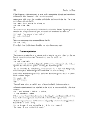 138 Chapter 14. Files
If the file already exists, opening it in write mode clears out the old data and starts fresh,
so be careful! If the file doesn’t exist, a new one is created.
open returns a file object that provides methods for working with the file. The write
method puts data into the file.
>>> line1 = "This here's the wattle,n"
>>> fout.write(line1)
24
The return value is the number of characters that were written. The file object keeps track
of where it is, so if you call write again, it adds the new data to the end of the file.
>>> line2 = "the emblem of our land.n"
>>> fout.write(line2)
24
When you are done writing, you should close the file.
>>> fout.close()
If you don’t close the file, it gets closed for you when the program ends.
14.3 Format operator
The argument of write has to be a string, so if we want to put other values in a file, we
have to convert them to strings. The easiest way to do that is with str:
>>> x = 52
>>> fout.write(str(x))
An alternative is to use the format operator, %. When applied to integers, % is the modulus
operator. But when the first operand is a string, % is the format operator.
The first operand is the format string, which contains one or more format sequences,
which specify how the second operand is formatted. The result is a string.
For example, the format sequence '%d' means that the second operand should be format-
ted as a decimal integer:
>>> camels = 42
>>> '%d' % camels
'42'
The result is the string '42', which is not to be confused with the integer value 42.
A format sequence can appear anywhere in the string, so you can embed a value in a
sentence:
>>> 'I have spotted %d camels.' % camels
'I have spotted 42 camels.'
If there is more than one format sequence in the string, the second argument has to be a
tuple. Each format sequence is matched with an element of the tuple, in order.
The following example uses '%d' to format an integer, '%g' to format a floating-point num-
ber, and '%s' to format a string:
>>> 'In %d years I have spotted %g %s.' % (3, 0.1, 'camels')
'In 3 years I have spotted 0.1 camels.'
 