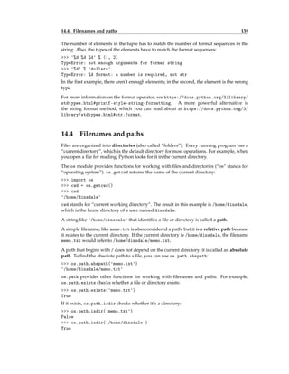 14.4. Filenames and paths 139
The number of elements in the tuple has to match the number of format sequences in the
string. Also, the types of the elements have to match the format sequences:
>>> '%d %d %d' % (1, 2)
TypeError: not enough arguments for format string
>>> '%d' % 'dollars'
TypeError: %d format: a number is required, not str
In the first example, there aren’t enough elements; in the second, the element is the wrong
type.
For more information on the format operator, see https://docs.python.org/3/library/
stdtypes.html#printf-style-string-formatting. A more powerful alternative is
the string format method, which you can read about at https://docs.python.org/3/
library/stdtypes.html#str.format.
14.4 Filenames and paths
Files are organized into directories (also called “folders”). Every running program has a
“current directory”, which is the default directory for most operations. For example, when
you open a file for reading, Python looks for it in the current directory.
The os module provides functions for working with files and directories (“os” stands for
“operating system”). os.getcwd returns the name of the current directory:
>>> import os
>>> cwd = os.getcwd()
>>> cwd
'/home/dinsdale'
cwd stands for “current working directory”. The result in this example is /home/dinsdale,
which is the home directory of a user named dinsdale.
A string like '/home/dinsdale' that identifies a file or directory is called a path.
A simple filename, like memo.txt is also considered a path, but it is a relative path because
it relates to the current directory. If the current directory is /home/dinsdale, the filename
memo.txt would refer to /home/dinsdale/memo.txt.
A path that begins with / does not depend on the current directory; it is called an absolute
path. To find the absolute path to a file, you can use os.path.abspath:
>>> os.path.abspath('memo.txt')
'/home/dinsdale/memo.txt'
os.path provides other functions for working with filenames and paths. For example,
os.path.exists checks whether a file or directory exists:
>>> os.path.exists('memo.txt')
True
If it exists, os.path.isdir checks whether it’s a directory:
>>> os.path.isdir('memo.txt')
False
>>> os.path.isdir('/home/dinsdale')
True
 