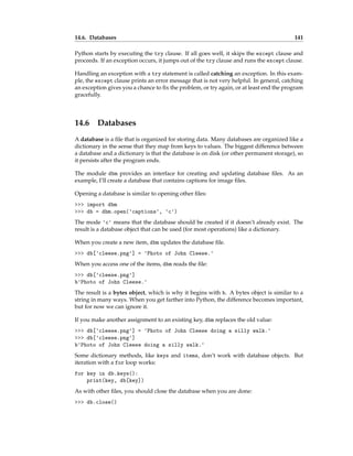 14.6. Databases 141
Python starts by executing the try clause. If all goes well, it skips the except clause and
proceeds. If an exception occurs, it jumps out of the try clause and runs the except clause.
Handling an exception with a try statement is called catching an exception. In this exam-
ple, the except clause prints an error message that is not very helpful. In general, catching
an exception gives you a chance to fix the problem, or try again, or at least end the program
gracefully.
14.6 Databases
A database is a file that is organized for storing data. Many databases are organized like a
dictionary in the sense that they map from keys to values. The biggest difference between
a database and a dictionary is that the database is on disk (or other permanent storage), so
it persists after the program ends.
The module dbm provides an interface for creating and updating database files. As an
example, I’ll create a database that contains captions for image files.
Opening a database is similar to opening other files:
>>> import dbm
>>> db = dbm.open('captions', 'c')
The mode 'c' means that the database should be created if it doesn’t already exist. The
result is a database object that can be used (for most operations) like a dictionary.
When you create a new item, dbm updates the database file.
>>> db['cleese.png'] = 'Photo of John Cleese.'
When you access one of the items, dbm reads the file:
>>> db['cleese.png']
b'Photo of John Cleese.'
The result is a bytes object, which is why it begins with b. A bytes object is similar to a
string in many ways. When you get farther into Python, the difference becomes important,
but for now we can ignore it.
If you make another assignment to an existing key, dbm replaces the old value:
>>> db['cleese.png'] = 'Photo of John Cleese doing a silly walk.'
>>> db['cleese.png']
b'Photo of John Cleese doing a silly walk.'
Some dictionary methods, like keys and items, don’t work with database objects. But
iteration with a for loop works:
for key in db.keys():
print(key, db[key])
As with other files, you should close the database when you are done:
>>> db.close()
 
