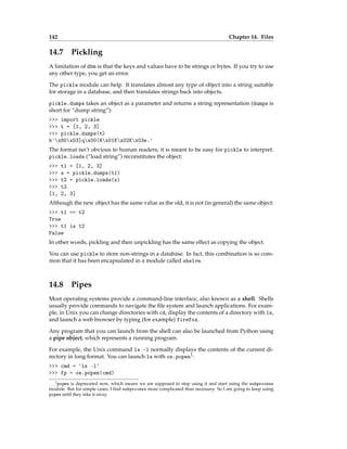 142 Chapter 14. Files
14.7 Pickling
A limitation of dbm is that the keys and values have to be strings or bytes. If you try to use
any other type, you get an error.
The pickle module can help. It translates almost any type of object into a string suitable
for storage in a database, and then translates strings back into objects.
pickle.dumps takes an object as a parameter and returns a string representation (dumps is
short for “dump string”):
>>> import pickle
>>> t = [1, 2, 3]
>>> pickle.dumps(t)
b'x80x03]qx00(Kx01Kx02Kx03e.'
The format isn’t obvious to human readers; it is meant to be easy for pickle to interpret.
pickle.loads (“load string”) reconstitutes the object:
>>> t1 = [1, 2, 3]
>>> s = pickle.dumps(t1)
>>> t2 = pickle.loads(s)
>>> t2
[1, 2, 3]
Although the new object has the same value as the old, it is not (in general) the same object:
>>> t1 == t2
True
>>> t1 is t2
False
In other words, pickling and then unpickling has the same effect as copying the object.
You can use pickle to store non-strings in a database. In fact, this combination is so com-
mon that it has been encapsulated in a module called shelve.
14.8 Pipes
Most operating systems provide a command-line interface, also known as a shell. Shells
usually provide commands to navigate the file system and launch applications. For exam-
ple, in Unix you can change directories with cd, display the contents of a directory with ls,
and launch a web browser by typing (for example) firefox.
Any program that you can launch from the shell can also be launched from Python using
a pipe object, which represents a running program.
For example, the Unix command ls -l normally displays the contents of the current di-
rectory in long format. You can launch ls with os.popen1:
>>> cmd = 'ls -l'
>>> fp = os.popen(cmd)
1popen is deprecated now, which means we are supposed to stop using it and start using the subprocess
module. But for simple cases, I find subprocess more complicated than necessary. So I am going to keep using
popen until they take it away.
 