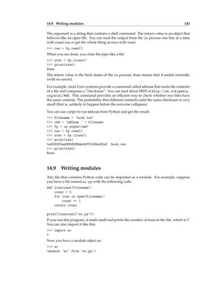 14.9. Writing modules 143
The argument is a string that contains a shell command. The return value is an object that
behaves like an open file. You can read the output from the ls process one line at a time
with readline or get the whole thing at once with read:
>>> res = fp.read()
When you are done, you close the pipe like a file:
>>> stat = fp.close()
>>> print(stat)
None
The return value is the final status of the ls process; None means that it ended normally
(with no errors).
For example, most Unix systems provide a command called md5sum that reads the contents
of a file and computes a “checksum”. You can read about MD5 at http://en.wikipedia.
org/wiki/Md5. This command provides an efficient way to check whether two files have
the same contents. The probability that different contents yield the same checksum is very
small (that is, unlikely to happen before the universe collapses).
You can use a pipe to run md5sum from Python and get the result:
>>> filename = 'book.tex'
>>> cmd = 'md5sum ' + filename
>>> fp = os.popen(cmd)
>>> res = fp.read()
>>> stat = fp.close()
>>> print(res)
1e0033f0ed0656636de0d75144ba32e0 book.tex
>>> print(stat)
None
14.9 Writing modules
Any file that contains Python code can be imported as a module. For example, suppose
you have a file named wc.py with the following code:
def linecount(filename):
count = 0
for line in open(filename):
count += 1
return count
print(linecount('wc.py'))
If you run this program, it reads itself and prints the number of lines in the file, which is 7.
You can also import it like this:
>>> import wc
7
Now you have a module object wc:
>>> wc
<module 'wc' from 'wc.py'>
 