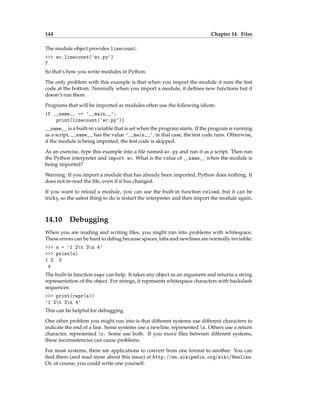 144 Chapter 14. Files
The module object provides linecount:
>>> wc.linecount('wc.py')
7
So that’s how you write modules in Python.
The only problem with this example is that when you import the module it runs the test
code at the bottom. Normally when you import a module, it defines new functions but it
doesn’t run them.
Programs that will be imported as modules often use the following idiom:
if __name__ == '__main__':
print(linecount('wc.py'))
__name__ is a built-in variable that is set when the program starts. If the program is running
as a script, __name__ has the value '__main__'; in that case, the test code runs. Otherwise,
if the module is being imported, the test code is skipped.
As an exercise, type this example into a file named wc.py and run it as a script. Then run
the Python interpreter and import wc. What is the value of __name__ when the module is
being imported?
Warning: If you import a module that has already been imported, Python does nothing. It
does not re-read the file, even if it has changed.
If you want to reload a module, you can use the built-in function reload, but it can be
tricky, so the safest thing to do is restart the interpreter and then import the module again.
14.10 Debugging
When you are reading and writing files, you might run into problems with whitespace.
These errors can be hard to debug because spaces, tabs and newlines are normally invisible:
>>> s = '1 2t 3n 4'
>>> print(s)
1 2 3
4
The built-in function repr can help. It takes any object as an argument and returns a string
representation of the object. For strings, it represents whitespace characters with backslash
sequences:
>>> print(repr(s))
'1 2t 3n 4'
This can be helpful for debugging.
One other problem you might run into is that different systems use different characters to
indicate the end of a line. Some systems use a newline, represented n. Others use a return
character, represented r. Some use both. If you move files between different systems,
these inconsistencies can cause problems.
For most systems, there are applications to convert from one format to another. You can
find them (and read more about this issue) at http://en.wikipedia.org/wiki/Newline.
Or, of course, you could write one yourself.
 