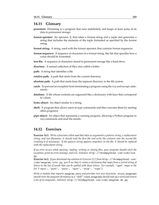 14.11. Glossary 145
14.11 Glossary
persistent: Pertaining to a program that runs indefinitely and keeps at least some of its
data in permanent storage.
format operator: An operator, %, that takes a format string and a tuple and generates a
string that includes the elements of the tuple formatted as specified by the format
string.
format string: A string, used with the format operator, that contains format sequences.
format sequence: A sequence of characters in a format string, like %d, that specifies how a
value should be formatted.
text file: A sequence of characters stored in permanent storage like a hard drive.
directory: A named collection of files, also called a folder.
path: A string that identifies a file.
relative path: A path that starts from the current directory.
absolute path: A path that starts from the topmost directory in the file system.
catch: To prevent an exception from terminating a program using the try and except state-
ments.
database: A file whose contents are organized like a dictionary with keys that correspond
to values.
bytes object: An object similar to a string.
shell: A program that allows users to type commands and then executes them by starting
other programs.
pipe object: An object that represents a running program, allowing a Python program to
run commands and read the results.
14.12 Exercises
Exercise 14.1. Write a function called sed that takes as arguments a pattern string, a replacement
string, and two filenames; it should read the first file and write the contents into the second file
(creating it if necessary). If the pattern string appears anywhere in the file, it should be replaced
with the replacement string.
If an error occurs while opening, reading, writing or closing files, your program should catch the
exception, print an error message, and exit. Solution: http: // thinkpython2. com/ code/ sed.
py .
Exercise 14.2. If you download my solution to Exercise 12.2 from http: // thinkpython2. com/
code/ anagram_ sets. py , you’ll see that it creates a dictionary that maps from a sorted string of
letters to the list of words that can be spelled with those letters. For example, 'opst' maps to the
list ['opts', 'post', 'pots', 'spot', 'stop', 'tops'].
Write a module that imports anagram_sets and provides two new functions: store_anagrams
should store the anagram dictionary in a “shelf”; read_anagrams should look up a word and return
a list of its anagrams. Solution: http: // thinkpython2. com/ code/ anagram_ db. py .
 