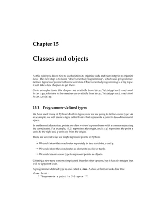 Chapter 15
Classes and objects
At this point you know how to use functions to organize code and built-in types to organize
data. The next step is to learn “object-oriented programming”, which uses programmer-
defined types to organize both code and data. Object-oriented programming is a big topic;
it will take a few chapters to get there.
Code examples from this chapter are available from http://thinkpython2.com/code/
Point1.py; solutions to the exercises are available from http://thinkpython2.com/code/
Point1_soln.py.
15.1 Programmer-defined types
We have used many of Python’s built-in types; now we are going to define a new type. As
an example, we will create a type called Point that represents a point in two-dimensional
space.
In mathematical notation, points are often written in parentheses with a comma separating
the coordinates. For example, (0, 0) represents the origin, and (x, y) represents the point x
units to the right and y units up from the origin.
There are several ways we might represent points in Python:
• We could store the coordinates separately in two variables, x and y.
• We could store the coordinates as elements in a list or tuple.
• We could create a new type to represent points as objects.
Creating a new type is more complicated than the other options, but it has advantages that
will be apparent soon.
A programmer-defined type is also called a class. A class definition looks like this:
class Point:
"""Represents a point in 2-D space."""
 