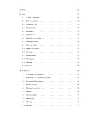Contents xvii
10 Lists 89
10.1 A list is a sequence . . . . . . . . . . . . . . . . . . . . . . . . . . . . . . . . 89
10.2 Lists are mutable . . . . . . . . . . . . . . . . . . . . . . . . . . . . . . . . . 90
10.3 Traversing a list . . . . . . . . . . . . . . . . . . . . . . . . . . . . . . . . . . 91
10.4 List operations . . . . . . . . . . . . . . . . . . . . . . . . . . . . . . . . . . . 91
10.5 List slices . . . . . . . . . . . . . . . . . . . . . . . . . . . . . . . . . . . . . . 91
10.6 List methods . . . . . . . . . . . . . . . . . . . . . . . . . . . . . . . . . . . . 92
10.7 Map, filter and reduce . . . . . . . . . . . . . . . . . . . . . . . . . . . . . . 93
10.8 Deleting elements . . . . . . . . . . . . . . . . . . . . . . . . . . . . . . . . . 94
10.9 Lists and strings . . . . . . . . . . . . . . . . . . . . . . . . . . . . . . . . . . 94
10.10 Objects and values . . . . . . . . . . . . . . . . . . . . . . . . . . . . . . . . 95
10.11 Aliasing . . . . . . . . . . . . . . . . . . . . . . . . . . . . . . . . . . . . . . . 96
10.12 List arguments . . . . . . . . . . . . . . . . . . . . . . . . . . . . . . . . . . . 97
10.13 Debugging . . . . . . . . . . . . . . . . . . . . . . . . . . . . . . . . . . . . . 98
10.14 Glossary . . . . . . . . . . . . . . . . . . . . . . . . . . . . . . . . . . . . . . 100
10.15 Exercises . . . . . . . . . . . . . . . . . . . . . . . . . . . . . . . . . . . . . . 100
11 Dictionaries 103
11.1 A dictionary is a mapping . . . . . . . . . . . . . . . . . . . . . . . . . . . . 103
11.2 Dictionary as a collection of counters . . . . . . . . . . . . . . . . . . . . . . 104
11.3 Looping and dictionaries . . . . . . . . . . . . . . . . . . . . . . . . . . . . . 106
11.4 Reverse lookup . . . . . . . . . . . . . . . . . . . . . . . . . . . . . . . . . . 106
11.5 Dictionaries and lists . . . . . . . . . . . . . . . . . . . . . . . . . . . . . . . 107
11.6 Memos . . . . . . . . . . . . . . . . . . . . . . . . . . . . . . . . . . . . . . . 109
11.7 Global variables . . . . . . . . . . . . . . . . . . . . . . . . . . . . . . . . . . 110
11.8 Debugging . . . . . . . . . . . . . . . . . . . . . . . . . . . . . . . . . . . . . 111
11.9 Glossary . . . . . . . . . . . . . . . . . . . . . . . . . . . . . . . . . . . . . . 112
11.10 Exercises . . . . . . . . . . . . . . . . . . . . . . . . . . . . . . . . . . . . . . 113
 