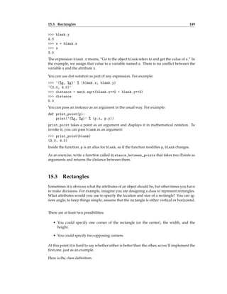 15.3. Rectangles 149
>>> blank.y
4.0
>>> x = blank.x
>>> x
3.0
The expression blank.x means, “Go to the object blank refers to and get the value of x.” In
the example, we assign that value to a variable named x. There is no conflict between the
variable x and the attribute x.
You can use dot notation as part of any expression. For example:
>>> '(%g, %g)' % (blank.x, blank.y)
'(3.0, 4.0)'
>>> distance = math.sqrt(blank.x**2 + blank.y**2)
>>> distance
5.0
You can pass an instance as an argument in the usual way. For example:
def print_point(p):
print('(%g, %g)' % (p.x, p.y))
print_point takes a point as an argument and displays it in mathematical notation. To
invoke it, you can pass blank as an argument:
>>> print_point(blank)
(3.0, 4.0)
Inside the function, p is an alias for blank, so if the function modifies p, blank changes.
As an exercise, write a function called distance_between_points that takes two Points as
arguments and returns the distance between them.
15.3 Rectangles
Sometimes it is obvious what the attributes of an object should be, but other times you have
to make decisions. For example, imagine you are designing a class to represent rectangles.
What attributes would you use to specify the location and size of a rectangle? You can ig-
nore angle; to keep things simple, assume that the rectangle is either vertical or horizontal.
There are at least two possibilities:
• You could specify one corner of the rectangle (or the center), the width, and the
height.
• You could specify two opposing corners.
At this point it is hard to say whether either is better than the other, so we’ll implement the
first one, just as an example.
Here is the class definition:
 