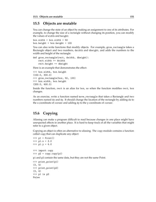 15.5. Objects are mutable 151
15.5 Objects are mutable
You can change the state of an object by making an assignment to one of its attributes. For
example, to change the size of a rectangle without changing its position, you can modify
the values of width and height:
box.width = box.width + 50
box.height = box.height + 100
You can also write functions that modify objects. For example, grow_rectangle takes a
Rectangle object and two numbers, dwidth and dheight, and adds the numbers to the
width and height of the rectangle:
def grow_rectangle(rect, dwidth, dheight):
rect.width += dwidth
rect.height += dheight
Here is an example that demonstrates the effect:
>>> box.width, box.height
(150.0, 300.0)
>>> grow_rectangle(box, 50, 100)
>>> box.width, box.height
(200.0, 400.0)
Inside the function, rect is an alias for box, so when the function modifies rect, box
changes.
As an exercise, write a function named move_rectangle that takes a Rectangle and two
numbers named dx and dy. It should change the location of the rectangle by adding dx to
the x coordinate of corner and adding dy to the y coordinate of corner.
15.6 Copying
Aliasing can make a program difficult to read because changes in one place might have
unexpected effects in another place. It is hard to keep track of all the variables that might
refer to a given object.
Copying an object is often an alternative to aliasing. The copy module contains a function
called copy that can duplicate any object:
>>> p1 = Point()
>>> p1.x = 3.0
>>> p1.y = 4.0
>>> import copy
>>> p2 = copy.copy(p1)
p1 and p2 contain the same data, but they are not the same Point.
>>> print_point(p1)
(3, 4)
>>> print_point(p2)
(3, 4)
>>> p1 is p2
False
 