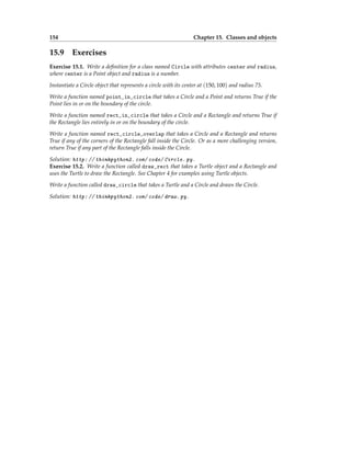 154 Chapter 15. Classes and objects
15.9 Exercises
Exercise 15.1. Write a definition for a class named Circle with attributes center and radius,
where center is a Point object and radius is a number.
Instantiate a Circle object that represents a circle with its center at (150, 100) and radius 75.
Write a function named point_in_circle that takes a Circle and a Point and returns True if the
Point lies in or on the boundary of the circle.
Write a function named rect_in_circle that takes a Circle and a Rectangle and returns True if
the Rectangle lies entirely in or on the boundary of the circle.
Write a function named rect_circle_overlap that takes a Circle and a Rectangle and returns
True if any of the corners of the Rectangle fall inside the Circle. Or as a more challenging version,
return True if any part of the Rectangle falls inside the Circle.
Solution: http: // thinkpython2. com/ code/ Circle. py .
Exercise 15.2. Write a function called draw_rect that takes a Turtle object and a Rectangle and
uses the Turtle to draw the Rectangle. See Chapter 4 for examples using Turtle objects.
Write a function called draw_circle that takes a Turtle and a Circle and draws the Circle.
Solution: http: // thinkpython2. com/ code/ draw. py .
 
