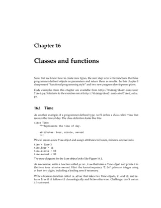 Chapter 16
Classes and functions
Now that we know how to create new types, the next step is to write functions that take
programmer-defined objects as parameters and return them as results. In this chapter I
also present “functional programming style” and two new program development plans.
Code examples from this chapter are available from http://thinkpython2.com/code/
Time1.py. Solutions to the exercises are at http://thinkpython2.com/code/Time1_soln.
py.
16.1 Time
As another example of a programmer-defined type, we’ll define a class called Time that
records the time of day. The class definition looks like this:
class Time:
"""Represents the time of day.
attributes: hour, minute, second
"""
We can create a new Time object and assign attributes for hours, minutes, and seconds:
time = Time()
time.hour = 11
time.minute = 59
time.second = 30
The state diagram for the Time object looks like Figure 16.1.
As an exercise, write a function called print_time that takes a Time object and prints it in
the form hour:minute:second. Hint: the format sequence '%.2d' prints an integer using
at least two digits, including a leading zero if necessary.
Write a boolean function called is_after that takes two Time objects, t1 and t2, and re-
turns True if t1 follows t2 chronologically and False otherwise. Challenge: don’t use an
if statement.
 