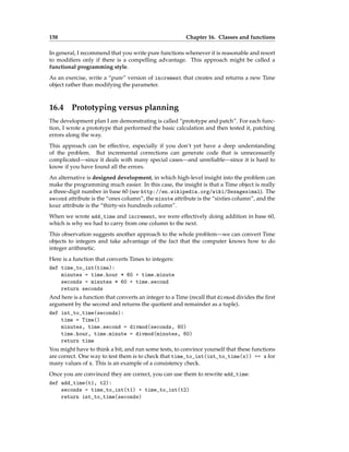 158 Chapter 16. Classes and functions
In general, I recommend that you write pure functions whenever it is reasonable and resort
to modifiers only if there is a compelling advantage. This approach might be called a
functional programming style.
As an exercise, write a “pure” version of increment that creates and returns a new Time
object rather than modifying the parameter.
16.4 Prototyping versus planning
The development plan I am demonstrating is called “prototype and patch”. For each func-
tion, I wrote a prototype that performed the basic calculation and then tested it, patching
errors along the way.
This approach can be effective, especially if you don’t yet have a deep understanding
of the problem. But incremental corrections can generate code that is unnecessarily
complicated—since it deals with many special cases—and unreliable—since it is hard to
know if you have found all the errors.
An alternative is designed development, in which high-level insight into the problem can
make the programming much easier. In this case, the insight is that a Time object is really
a three-digit number in base 60 (see http://en.wikipedia.org/wiki/Sexagesimal). The
second attribute is the “ones column”, the minute attribute is the “sixties column”, and the
hour attribute is the “thirty-six hundreds column”.
When we wrote add_time and increment, we were effectively doing addition in base 60,
which is why we had to carry from one column to the next.
This observation suggests another approach to the whole problem—we can convert Time
objects to integers and take advantage of the fact that the computer knows how to do
integer arithmetic.
Here is a function that converts Times to integers:
def time_to_int(time):
minutes = time.hour * 60 + time.minute
seconds = minutes * 60 + time.second
return seconds
And here is a function that converts an integer to a Time (recall that divmod divides the first
argument by the second and returns the quotient and remainder as a tuple).
def int_to_time(seconds):
time = Time()
minutes, time.second = divmod(seconds, 60)
time.hour, time.minute = divmod(minutes, 60)
return time
You might have to think a bit, and run some tests, to convince yourself that these functions
are correct. One way to test them is to check that time_to_int(int_to_time(x)) == x for
many values of x. This is an example of a consistency check.
Once you are convinced they are correct, you can use them to rewrite add_time:
def add_time(t1, t2):
seconds = time_to_int(t1) + time_to_int(t2)
return int_to_time(seconds)
 