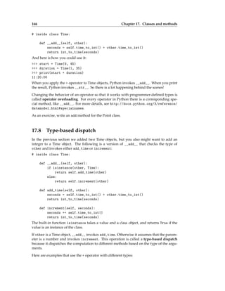 166 Chapter 17. Classes and methods
# inside class Time:
def __add__(self, other):
seconds = self.time_to_int() + other.time_to_int()
return int_to_time(seconds)
And here is how you could use it:
>>> start = Time(9, 45)
>>> duration = Time(1, 35)
>>> print(start + duration)
11:20:00
When you apply the + operator to Time objects, Python invokes __add__. When you print
the result, Python invokes __str__. So there is a lot happening behind the scenes!
Changing the behavior of an operator so that it works with programmer-defined types is
called operator overloading. For every operator in Python there is a corresponding spe-
cial method, like __add__. For more details, see http://docs.python.org/3/reference/
datamodel.html#specialnames.
As an exercise, write an add method for the Point class.
17.8 Type-based dispatch
In the previous section we added two Time objects, but you also might want to add an
integer to a Time object. The following is a version of __add__ that checks the type of
other and invokes either add_time or increment:
# inside class Time:
def __add__(self, other):
if isinstance(other, Time):
return self.add_time(other)
else:
return self.increment(other)
def add_time(self, other):
seconds = self.time_to_int() + other.time_to_int()
return int_to_time(seconds)
def increment(self, seconds):
seconds += self.time_to_int()
return int_to_time(seconds)
The built-in function isinstance takes a value and a class object, and returns True if the
value is an instance of the class.
If other is a Time object, __add__ invokes add_time. Otherwise it assumes that the param-
eter is a number and invokes increment. This operation is called a type-based dispatch
because it dispatches the computation to different methods based on the type of the argu-
ments.
Here are examples that use the + operator with different types:
 