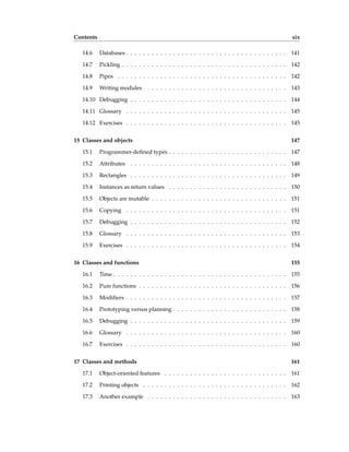 Contents xix
14.6 Databases . . . . . . . . . . . . . . . . . . . . . . . . . . . . . . . . . . . . . . 141
14.7 Pickling . . . . . . . . . . . . . . . . . . . . . . . . . . . . . . . . . . . . . . . 142
14.8 Pipes . . . . . . . . . . . . . . . . . . . . . . . . . . . . . . . . . . . . . . . . 142
14.9 Writing modules . . . . . . . . . . . . . . . . . . . . . . . . . . . . . . . . . . 143
14.10 Debugging . . . . . . . . . . . . . . . . . . . . . . . . . . . . . . . . . . . . . 144
14.11 Glossary . . . . . . . . . . . . . . . . . . . . . . . . . . . . . . . . . . . . . . 145
14.12 Exercises . . . . . . . . . . . . . . . . . . . . . . . . . . . . . . . . . . . . . . 145
15 Classes and objects 147
15.1 Programmer-defined types . . . . . . . . . . . . . . . . . . . . . . . . . . . . 147
15.2 Attributes . . . . . . . . . . . . . . . . . . . . . . . . . . . . . . . . . . . . . 148
15.3 Rectangles . . . . . . . . . . . . . . . . . . . . . . . . . . . . . . . . . . . . . 149
15.4 Instances as return values . . . . . . . . . . . . . . . . . . . . . . . . . . . . 150
15.5 Objects are mutable . . . . . . . . . . . . . . . . . . . . . . . . . . . . . . . . 151
15.6 Copying . . . . . . . . . . . . . . . . . . . . . . . . . . . . . . . . . . . . . . 151
15.7 Debugging . . . . . . . . . . . . . . . . . . . . . . . . . . . . . . . . . . . . . 152
15.8 Glossary . . . . . . . . . . . . . . . . . . . . . . . . . . . . . . . . . . . . . . 153
15.9 Exercises . . . . . . . . . . . . . . . . . . . . . . . . . . . . . . . . . . . . . . 154
16 Classes and functions 155
16.1 Time . . . . . . . . . . . . . . . . . . . . . . . . . . . . . . . . . . . . . . . . . 155
16.2 Pure functions . . . . . . . . . . . . . . . . . . . . . . . . . . . . . . . . . . . 156
16.3 Modifiers . . . . . . . . . . . . . . . . . . . . . . . . . . . . . . . . . . . . . . 157
16.4 Prototyping versus planning . . . . . . . . . . . . . . . . . . . . . . . . . . . 158
16.5 Debugging . . . . . . . . . . . . . . . . . . . . . . . . . . . . . . . . . . . . . 159
16.6 Glossary . . . . . . . . . . . . . . . . . . . . . . . . . . . . . . . . . . . . . . 160
16.7 Exercises . . . . . . . . . . . . . . . . . . . . . . . . . . . . . . . . . . . . . . 160
17 Classes and methods 161
17.1 Object-oriented features . . . . . . . . . . . . . . . . . . . . . . . . . . . . . 161
17.2 Printing objects . . . . . . . . . . . . . . . . . . . . . . . . . . . . . . . . . . 162
17.3 Another example . . . . . . . . . . . . . . . . . . . . . . . . . . . . . . . . . 163
 