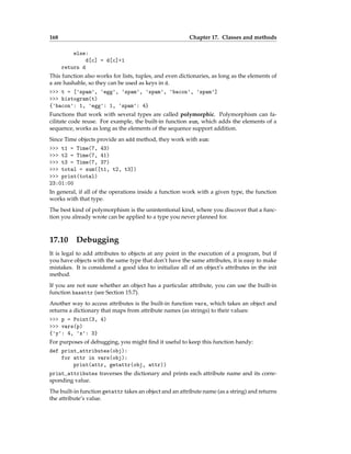 168 Chapter 17. Classes and methods
else:
d[c] = d[c]+1
return d
This function also works for lists, tuples, and even dictionaries, as long as the elements of
s are hashable, so they can be used as keys in d.
>>> t = ['spam', 'egg', 'spam', 'spam', 'bacon', 'spam']
>>> histogram(t)
{'bacon': 1, 'egg': 1, 'spam': 4}
Functions that work with several types are called polymorphic. Polymorphism can fa-
cilitate code reuse. For example, the built-in function sum, which adds the elements of a
sequence, works as long as the elements of the sequence support addition.
Since Time objects provide an add method, they work with sum:
>>> t1 = Time(7, 43)
>>> t2 = Time(7, 41)
>>> t3 = Time(7, 37)
>>> total = sum([t1, t2, t3])
>>> print(total)
23:01:00
In general, if all of the operations inside a function work with a given type, the function
works with that type.
The best kind of polymorphism is the unintentional kind, where you discover that a func-
tion you already wrote can be applied to a type you never planned for.
17.10 Debugging
It is legal to add attributes to objects at any point in the execution of a program, but if
you have objects with the same type that don’t have the same attributes, it is easy to make
mistakes. It is considered a good idea to initialize all of an object’s attributes in the init
method.
If you are not sure whether an object has a particular attribute, you can use the built-in
function hasattr (see Section 15.7).
Another way to access attributes is the built-in function vars, which takes an object and
returns a dictionary that maps from attribute names (as strings) to their values:
>>> p = Point(3, 4)
>>> vars(p)
{'y': 4, 'x': 3}
For purposes of debugging, you might find it useful to keep this function handy:
def print_attributes(obj):
for attr in vars(obj):
print(attr, getattr(obj, attr))
print_attributes traverses the dictionary and prints each attribute name and its corre-
sponding value.
The built-in function getattr takes an object and an attribute name (as a string) and returns
the attribute’s value.
 