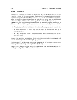 170 Chapter 17. Classes and methods
17.13 Exercises
Exercise 17.1. Download the code from this chapter from http: // thinkpython2. com/ code/
Time2. py . Change the attributes of Time to be a single integer representing seconds since mid-
night. Then modify the methods (and the function int_to_time) to work with the new implemen-
tation. You should not have to modify the test code in main. When you are done, the output should
be the same as before. Solution: http: // thinkpython2. com/ code/ Time2_ soln. py .
Exercise 17.2. This exercise is a cautionary tale about one of the most common, and difficult to
find, errors in Python. Write a definition for a class named Kangaroo with the following methods:
1. An __init__ method that initializes an attribute named pouch_contents to an empty list.
2. A method named put_in_pouch that takes an object of any type and adds it to
pouch_contents.
3. A __str__ method that returns a string representation of the Kangaroo object and the con-
tents of the pouch.
Test your code by creating two Kangaroo objects, assigning them to variables named kanga and
roo, and then adding roo to the contents of kanga’s pouch.
Download http: // thinkpython2. com/ code/ BadKangaroo. py . It contains a solution to the
previous problem with one big, nasty bug. Find and fix the bug.
If you get stuck, you can download http: // thinkpython2. com/ code/ GoodKangaroo. py ,
which explains the problem and demonstrates a solution.
 