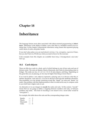 Chapter 18
Inheritance
The language feature most often associated with object-oriented programming is inheri-
tance. Inheritance is the ability to define a new class that is a modified version of an ex-
isting class. In this chapter I demonstrate inheritance using classes that represent playing
cards, decks of cards, and poker hands.
If you don’t play poker, you can read about it at http://en.wikipedia.org/wiki/Poker,
but you don’t have to; I’ll tell you what you need to know for the exercises.
Code examples from this chapter are available from http://thinkpython2.com/code/
Card.py.
18.1 Card objects
There are fifty-two cards in a deck, each of which belongs to one of four suits and one of
thirteen ranks. The suits are Spades, Hearts, Diamonds, and Clubs (in descending order in
bridge). The ranks are Ace, 2, 3, 4, 5, 6, 7, 8, 9, 10, Jack, Queen, and King. Depending on
the game that you are playing, an Ace may be higher than King or lower than 2.
If we want to define a new object to represent a playing card, it is obvious what the at-
tributes should be: rank and suit. It is not as obvious what type the attributes should be.
One possibility is to use strings containing words like 'Spade' for suits and 'Queen' for
ranks. One problem with this implementation is that it would not be easy to compare cards
to see which had a higher rank or suit.
An alternative is to use integers to encode the ranks and suits. In this context, “encode”
means that we are going to define a mapping between numbers and suits, or between
numbers and ranks. This kind of encoding is not meant to be a secret (that would be
“encryption”).
For example, this table shows the suits and the corresponding integer codes:
Spades 7→ 3
Hearts 7→ 2
Diamonds 7→ 1
Clubs 7→ 0
 