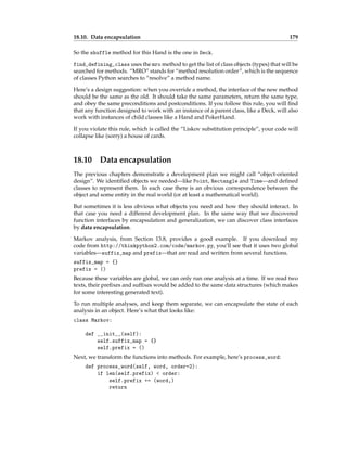 18.10. Data encapsulation 179
So the shuffle method for this Hand is the one in Deck.
find_defining_class uses the mro method to get the list of class objects (types) that will be
searched for methods. “MRO” stands for “method resolution order”, which is the sequence
of classes Python searches to “resolve” a method name.
Here’s a design suggestion: when you override a method, the interface of the new method
should be the same as the old. It should take the same parameters, return the same type,
and obey the same preconditions and postconditions. If you follow this rule, you will find
that any function designed to work with an instance of a parent class, like a Deck, will also
work with instances of child classes like a Hand and PokerHand.
If you violate this rule, which is called the “Liskov substitution principle”, your code will
collapse like (sorry) a house of cards.
18.10 Data encapsulation
The previous chapters demonstrate a development plan we might call “object-oriented
design”. We identified objects we needed—like Point, Rectangle and Time—and defined
classes to represent them. In each case there is an obvious correspondence between the
object and some entity in the real world (or at least a mathematical world).
But sometimes it is less obvious what objects you need and how they should interact. In
that case you need a different development plan. In the same way that we discovered
function interfaces by encapsulation and generalization, we can discover class interfaces
by data encapsulation.
Markov analysis, from Section 13.8, provides a good example. If you download my
code from http://thinkpython2.com/code/markov.py, you’ll see that it uses two global
variables—suffix_map and prefix—that are read and written from several functions.
suffix_map = {}
prefix = ()
Because these variables are global, we can only run one analysis at a time. If we read two
texts, their prefixes and suffixes would be added to the same data structures (which makes
for some interesting generated text).
To run multiple analyses, and keep them separate, we can encapsulate the state of each
analysis in an object. Here’s what that looks like:
class Markov:
def __init__(self):
self.suffix_map = {}
self.prefix = ()
Next, we transform the functions into methods. For example, here’s process_word:
def process_word(self, word, order=2):
if len(self.prefix) < order:
self.prefix += (word,)
return
 